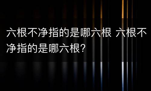 六根不净指的是哪六根 六根不净指的是哪六根?