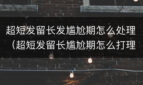 超短发留长发尴尬期怎么处理（超短发留长尴尬期怎么打理）