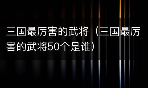 三国最厉害的武将（三国最厉害的武将50个是谁）