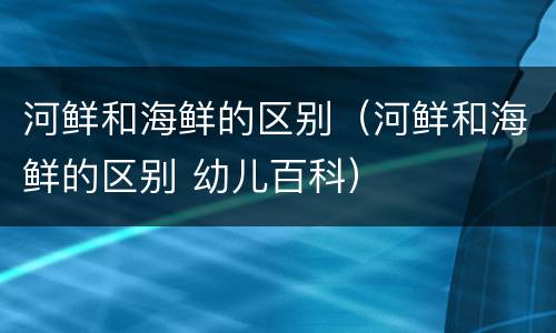 河鲜和海鲜的区别（河鲜和海鲜的区别 幼儿百科）