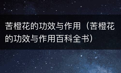 苦橙花的功效与作用（苦橙花的功效与作用百科全书）