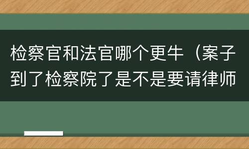 检察官和法官哪个更牛（案子到了检察院了是不是要请律师）