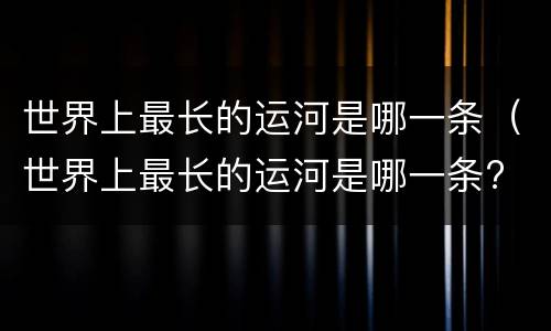 世界上最长的运河是哪一条（世界上最长的运河是哪一条? 中国京杭大运河）