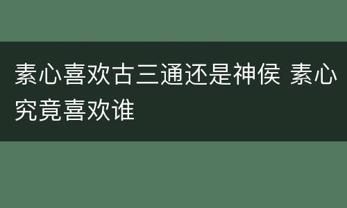 素心喜欢古三通还是神侯 素心究竟喜欢谁
