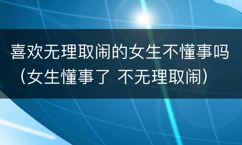 喜欢无理取闹的女生不懂事吗（女生懂事了 不无理取闹）