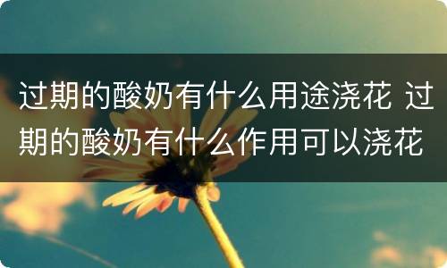过期的酸奶有什么用途浇花 过期的酸奶有什么作用可以浇花吗