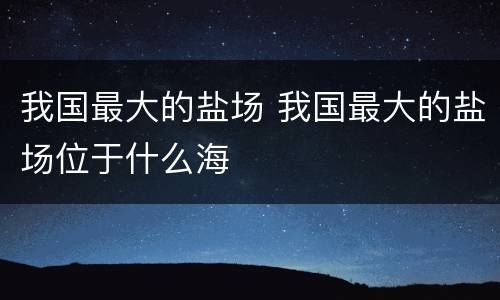 我国最大的盐场 我国最大的盐场位于什么海