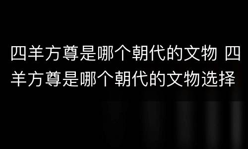 四羊方尊是哪个朝代的文物 四羊方尊是哪个朝代的文物选择题