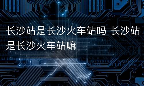 长沙站是长沙火车站吗 长沙站是长沙火车站嘛
