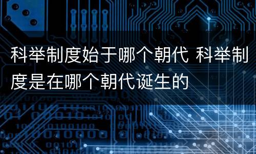 科举制度始于哪个朝代 科举制度是在哪个朝代诞生的