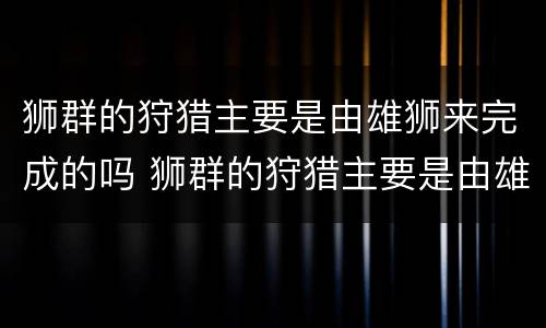 狮群的狩猎主要是由雄狮来完成的吗 狮群的狩猎主要是由雄狮来完成的吗