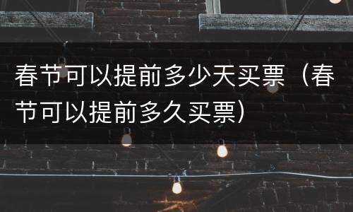 春节可以提前多少天买票（春节可以提前多久买票）