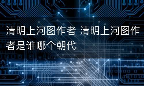 清明上河图作者 清明上河图作者是谁哪个朝代