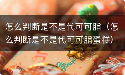 怎么判断是不是代可可脂（怎么判断是不是代可可脂蛋糕）