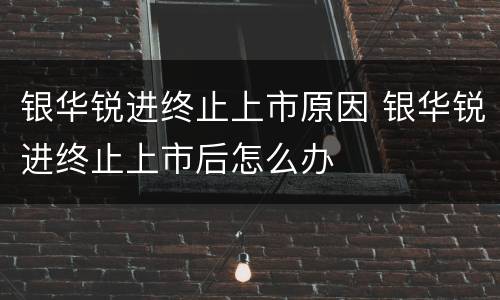 银华锐进终止上市原因 银华锐进终止上市后怎么办