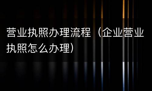 营业执照办理流程（企业营业执照怎么办理）