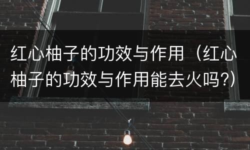 红心柚子的功效与作用（红心柚子的功效与作用能去火吗?）