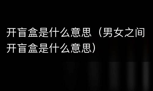 开盲盒是什么意思（男女之间开盲盒是什么意思）