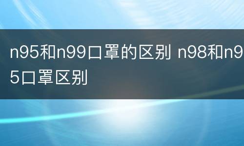 n95和n99口罩的区别 n98和n95口罩区别