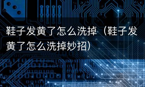 鞋子发黄了怎么洗掉（鞋子发黄了怎么洗掉妙招）