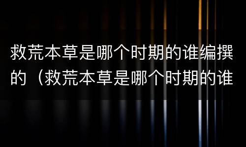 救荒本草是哪个时期的谁编撰的（救荒本草是哪个时期的谁编撰的参与制定商用密码）