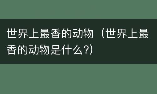 世界上最香的动物（世界上最香的动物是什么?）