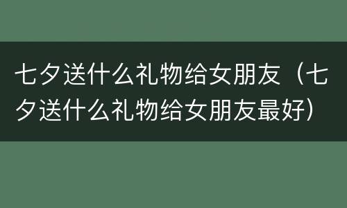 七夕送什么礼物给女朋友（七夕送什么礼物给女朋友最好）