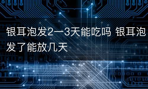银耳泡发2一3天能吃吗 银耳泡发了能放几天