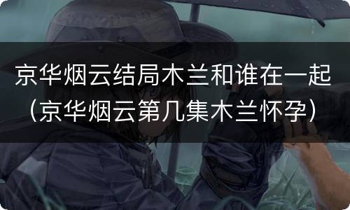京华烟云结局木兰和谁在一起（京华烟云第几集木兰怀孕）