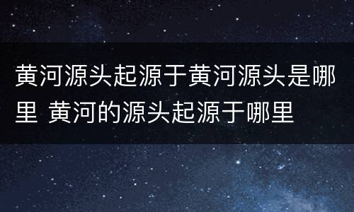 黄河源头起源于黄河源头是哪里 黄河的源头起源于哪里