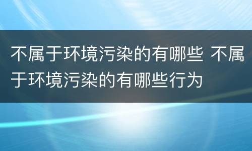 不属于环境污染的有哪些 不属于环境污染的有哪些行为