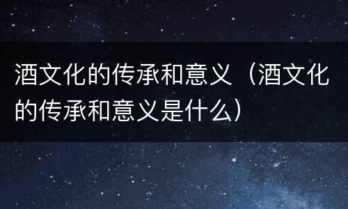 酒文化的传承和意义（酒文化的传承和意义是什么）