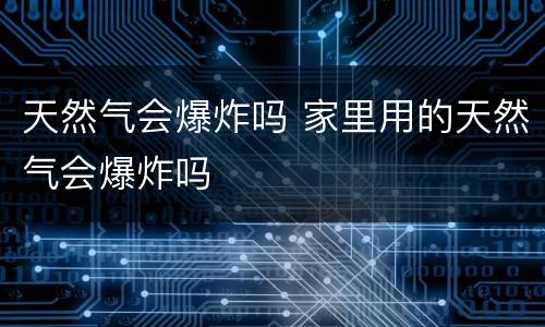 天然气会爆炸吗 家里用的天然气会爆炸吗
