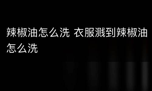 辣椒油怎么洗 衣服溅到辣椒油怎么洗