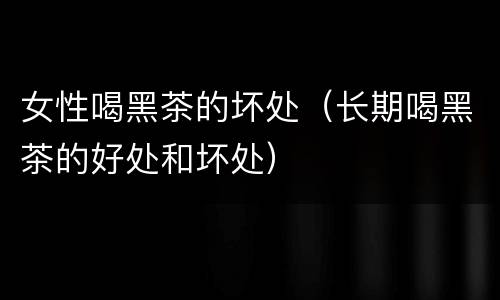 女性喝黑茶的坏处（长期喝黑茶的好处和坏处）