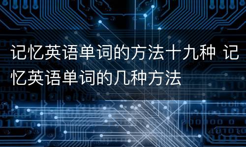 记忆英语单词的方法十九种 记忆英语单词的几种方法