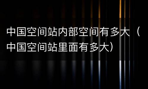 中国空间站内部空间有多大（中国空间站里面有多大）