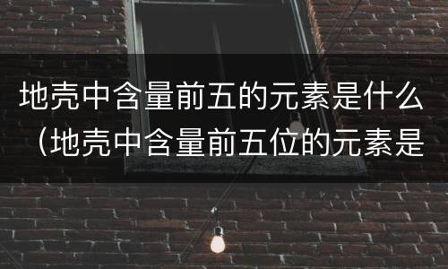 地壳中含量前五的元素是什么（地壳中含量前五位的元素是什么）