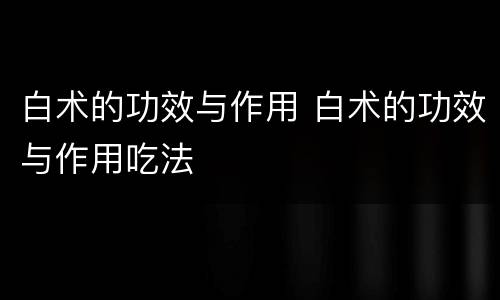白术的功效与作用 白术的功效与作用吃法