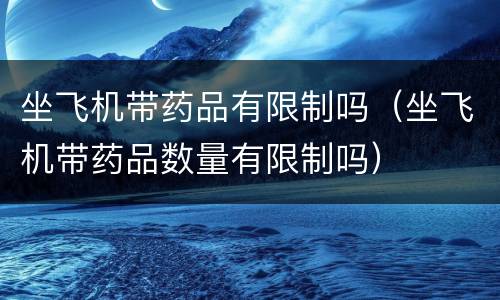 坐飞机带药品有限制吗（坐飞机带药品数量有限制吗）