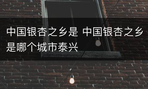中国银杏之乡是 中国银杏之乡是哪个城市泰兴