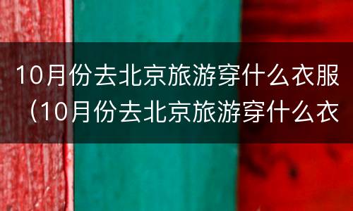 10月份去北京旅游穿什么衣服（10月份去北京旅游穿什么衣服比较好）
