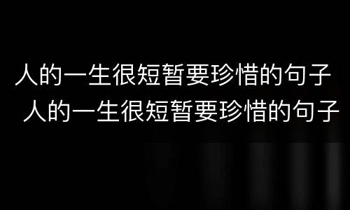人的一生很短暂要珍惜的句子 人的一生很短暂要珍惜的句子说说