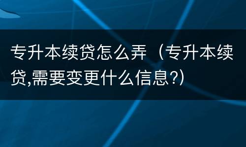 专升本续贷怎么弄（专升本续贷,需要变更什么信息?）