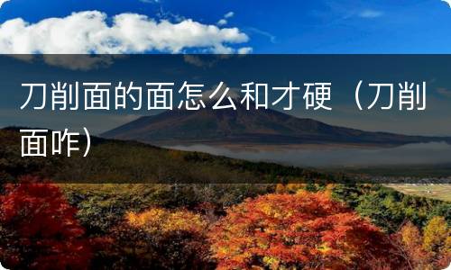 刀削面的面怎么和才硬（刀削面咋）