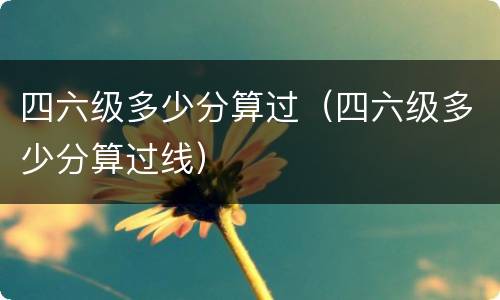 四六级多少分算过（四六级多少分算过线）