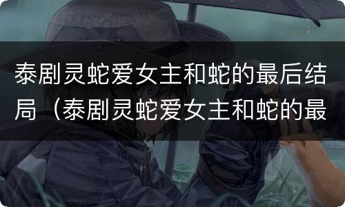 泰剧灵蛇爱女主和蛇的最后结局（泰剧灵蛇爱女主和蛇的最后结局是什么）