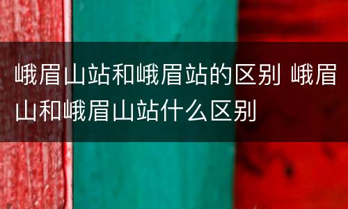 峨眉山站和峨眉站的区别 峨眉山和峨眉山站什么区别