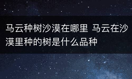 马云种树沙漠在哪里 马云在沙漠里种的树是什么品种