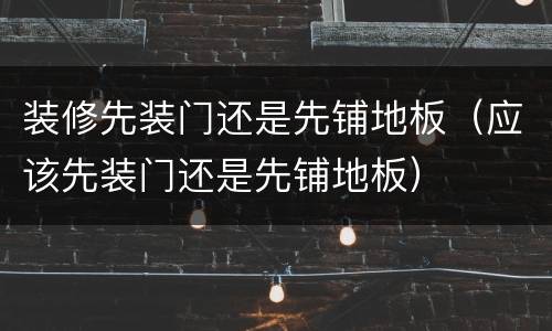 装修先装门还是先铺地板（应该先装门还是先铺地板）